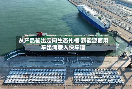 从产品输出走向生态扎根 新能源商用车出海驶入快车道-第2张图片