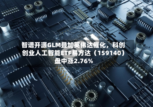 智谱开源GLM叠加英伟达催化，科创创业人工智能ETF易方达（159140）盘中涨2.76%