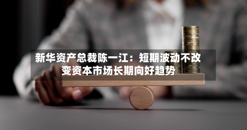 新华资产总裁陈一江：短期波动不改变资本市场长期向好趋势-第3张图片