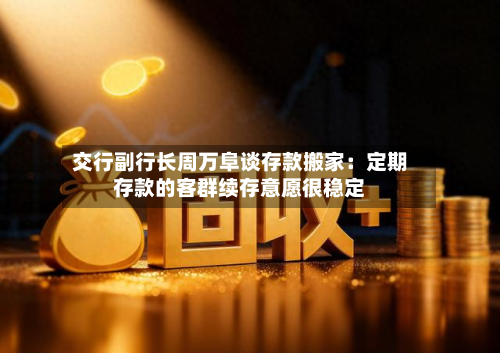 交行副行长周万阜谈存款搬家：定期存款的客群续存意愿很稳定-第2张图片