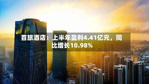 首旅酒店：上半年盈利4.41亿元，同比增长10.98%