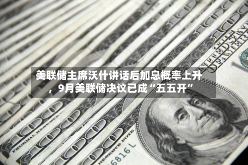 美联储主席沃什讲话后加息概率上升，9月美联储决议已成“五五开”-第2张图片