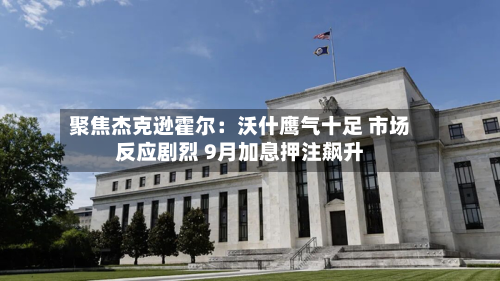 聚焦杰克逊霍尔：沃什鹰气十足 市场反应剧烈 9月加息押注飙升-第2张图片
