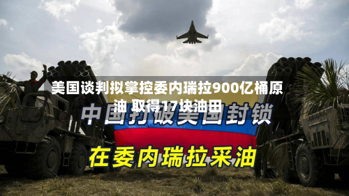美国谈判拟掌控委内瑞拉900亿桶原油 取得17块油田