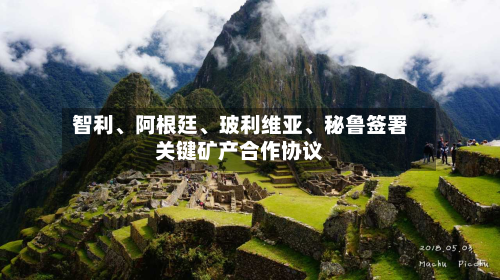 智利、阿根廷、玻利维亚	、秘鲁签署关键矿产合作协议-第2张图片