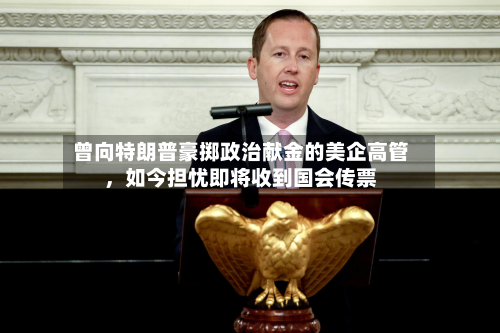 曾向特朗普豪掷政治献金的美企高管	，如今担忧即将收到国会传票-第2张图片