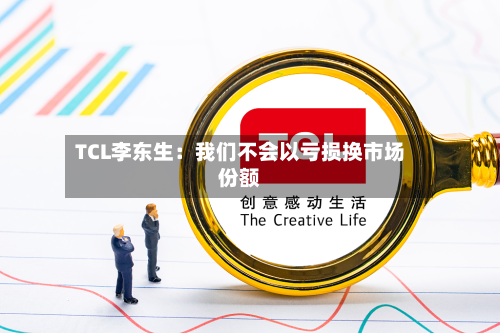 TCL李东生：我们不会以亏损换市场份额-第2张图片