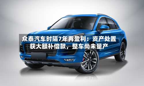 众泰汽车时隔7年再盈利：资产处置获大额补偿款，整车尚未量产
