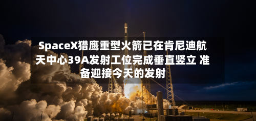 SpaceX猎鹰重型火箭已在肯尼迪航天中心39A发射工位完成垂直竖立 准备迎接今天的发射-第3张图片