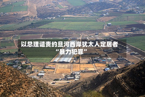 以总理谴责约旦河西岸犹太人定居者“暴力犯罪”