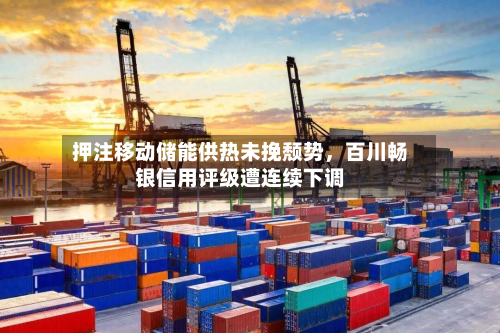 押注移动储能供热未挽颓势，百川畅银信用评级遭连续下调-第1张图片
