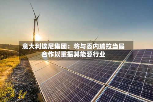 意大利埃尼集团：将与委内瑞拉当局合作以重振其能源行业-第3张图片