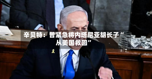辛贝特：曾紧急将内塔尼亚胡长子“从美国救回”-第1张图片