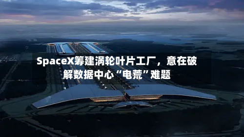 SpaceX筹建涡轮叶片工厂，意在破解数据中心“电荒”难题