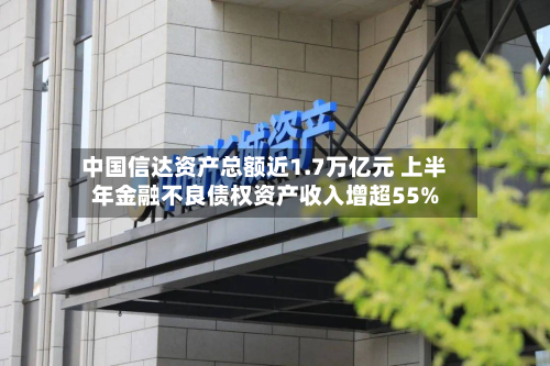 中国信达资产总额近1.7万亿元 上半年金融不良债权资产收入增超55%-第1张图片