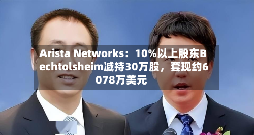 Arista Networks：10%以上股东Bechtolsheim减持30万股	，套现约6078万美元-第2张图片