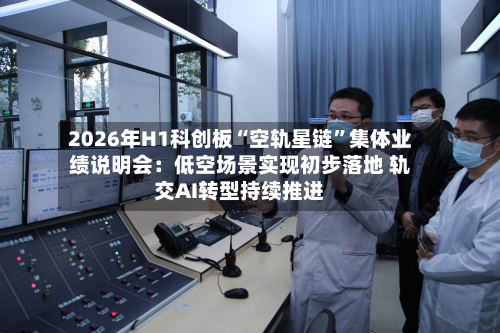 2026年H1科创板“空轨星链	”集体业绩说明会：低空场景实现初步落地 轨交AI转型持续推进-第2张图片