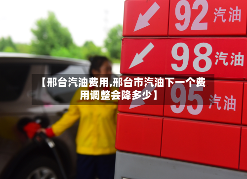 【邢台汽油费用,邢台市汽油下一个费用调整会降多少】-第2张图片