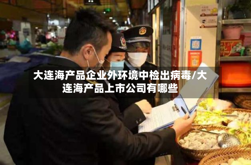 大连海产品企业外环境中检出病毒/大连海产品上市公司有哪些-第2张图片