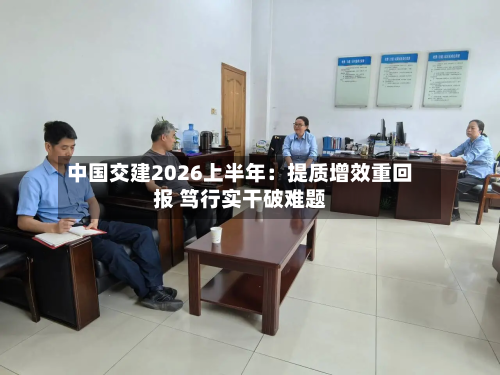 中国交建2026上半年：提质增效重回报 笃行实干破难题