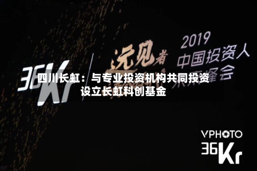 四川长虹：与专业投资机构共同投资设立长虹科创基金-第2张图片