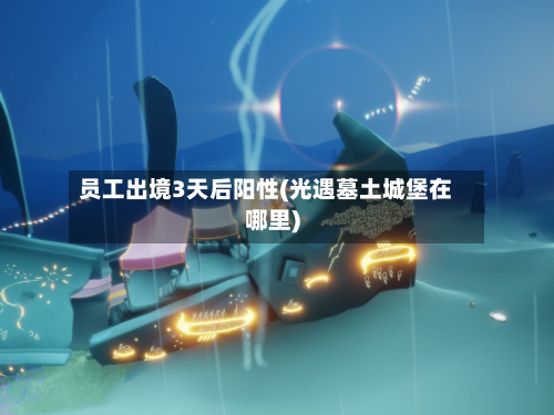 员工出境3天后阳性(光遇墓土城堡在哪里)-第3张图片
