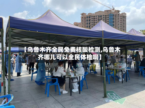 【乌鲁木齐全民免费核酸检测,乌鲁木齐哪儿可以全民体检啊】