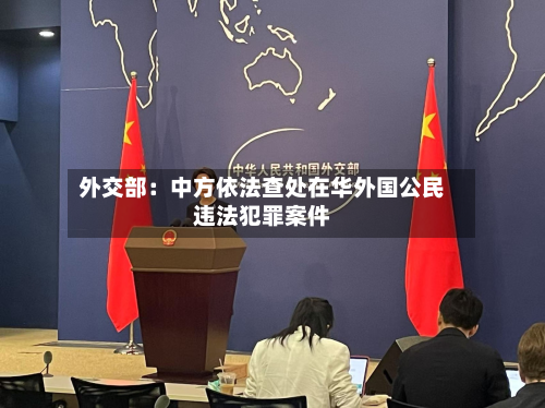 外交部：中方依法查处在华外国公民违法犯罪案件-第2张图片