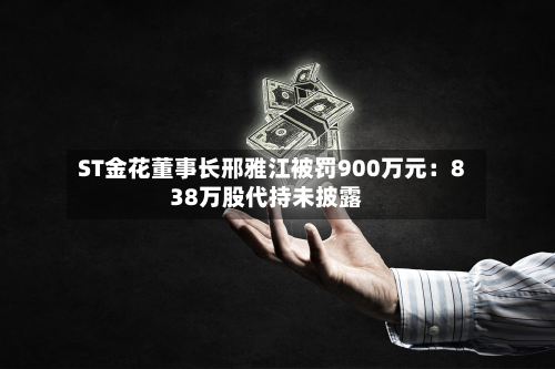 ST金花董事长邢雅江被罚900万元：838万股代持未披露