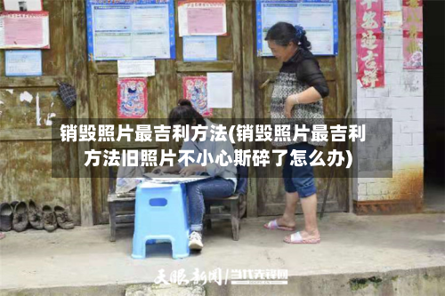 销毁照片最吉利方法(销毁照片最吉利方法旧照片不小心斯碎了怎么办)