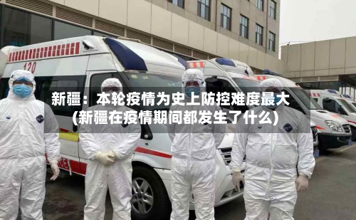 新疆：本轮疫情为史上防控难度最大(新疆在疫情期间都发生了什么)-第3张图片
