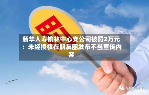 新华人寿榆林中心支公司被罚2万元：未经授权在朋友圈发布不当宣传内容-第2张图片