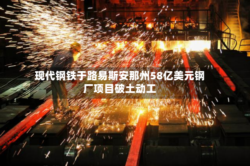 现代钢铁于路易斯安那州58亿美元钢厂项目破土动工-第2张图片