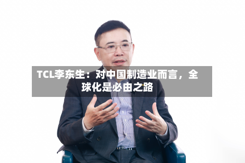 TCL李东生：对中国制造业而言，全球化是必由之路-第3张图片