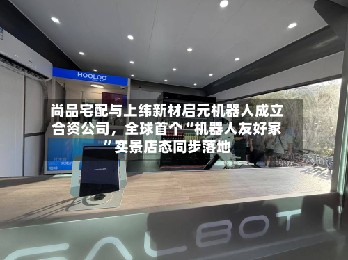 尚品宅配与上纬新材启元机器人成立合资公司，全球首个“机器人友好家”实景店态同步落地-第2张图片