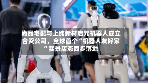 尚品宅配与上纬新材启元机器人成立合资公司，全球首个“机器人友好家	”实景店态同步落地-第3张图片