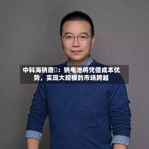 中科海钠唐堃：钠电池将凭借成本优势，实现大规模的市场跨越-第3张图片