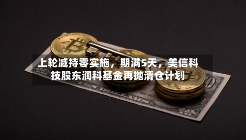 上轮减持零实施，期满5天，美信科技股东润科基金再抛清仓计划-第2张图片