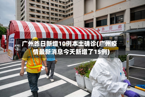 广州昨日新增10例本土确诊(广州疫情最新消息今天新增了15例)