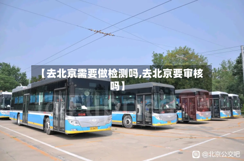 【去北京需要做检测吗,去北京要审核吗】