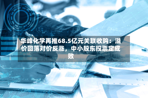 华峰化学再推68.5亿元关联收购：溢价回落对价反涨，中小股东投票定成败-第1张图片