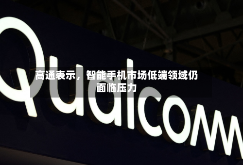高通表示，智能手机市场低端领域仍面临压力-第2张图片