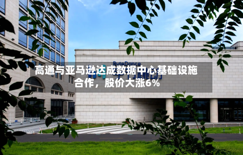 高通与亚马逊达成数据中心基础设施合作，股价大涨6%