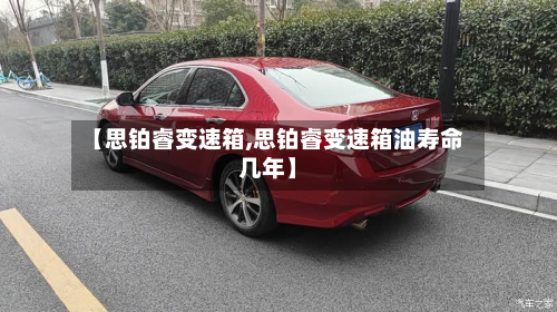 【思铂睿变速箱,思铂睿变速箱油寿命几年】