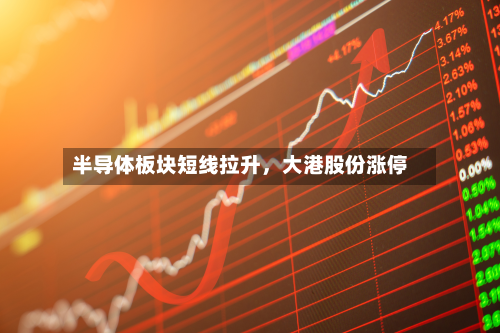 半导体板块短线拉升，大港股份涨停-第2张图片