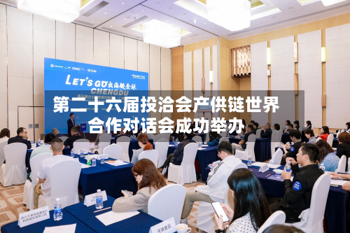 第二十六届投洽会产供链世界合作对话会成功举办-第2张图片