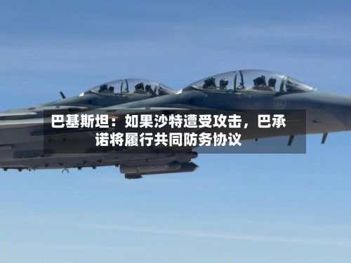 巴基斯坦：如果沙特遭受攻击，巴承诺将履行共同防务协议-第3张图片