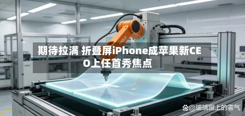 期待拉满 折叠屏iPhone成苹果新CEO上任首秀焦点-第3张图片