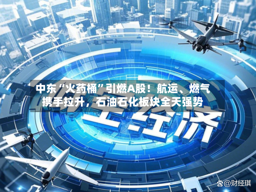 中东“火药桶”引燃A股！航运、燃气携手拉升，石油石化板块全天强势
