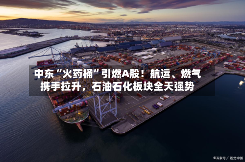 中东“火药桶	”引燃A股！航运、燃气携手拉升	，石油石化板块全天强势-第3张图片